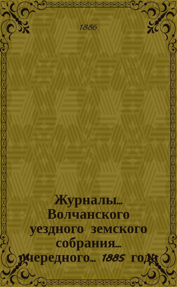 Журналы... Волчанского уездного земского собрания... очередного... [1885 года]