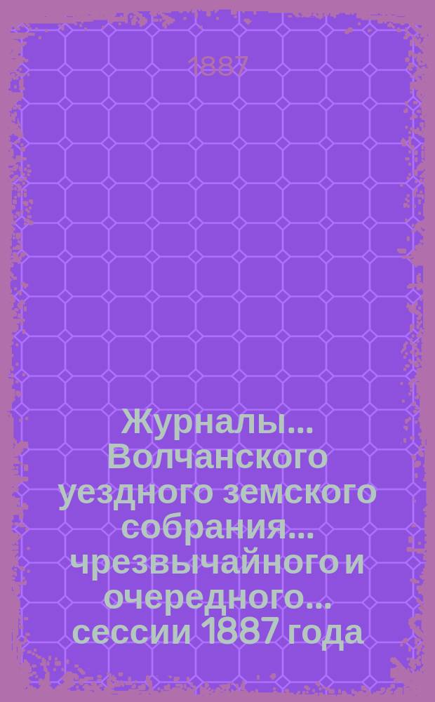 Журналы... Волчанского уездного земского собрания... чрезвычайного и очередного... сессии 1887 года