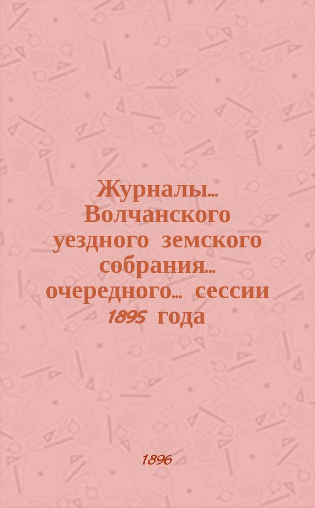 Журналы... Волчанского уездного земского собрания... очередного... сессии 1895 года