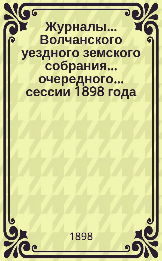 Журналы... Волчанского уездного земского собрания... очередного... сессии 1898 года