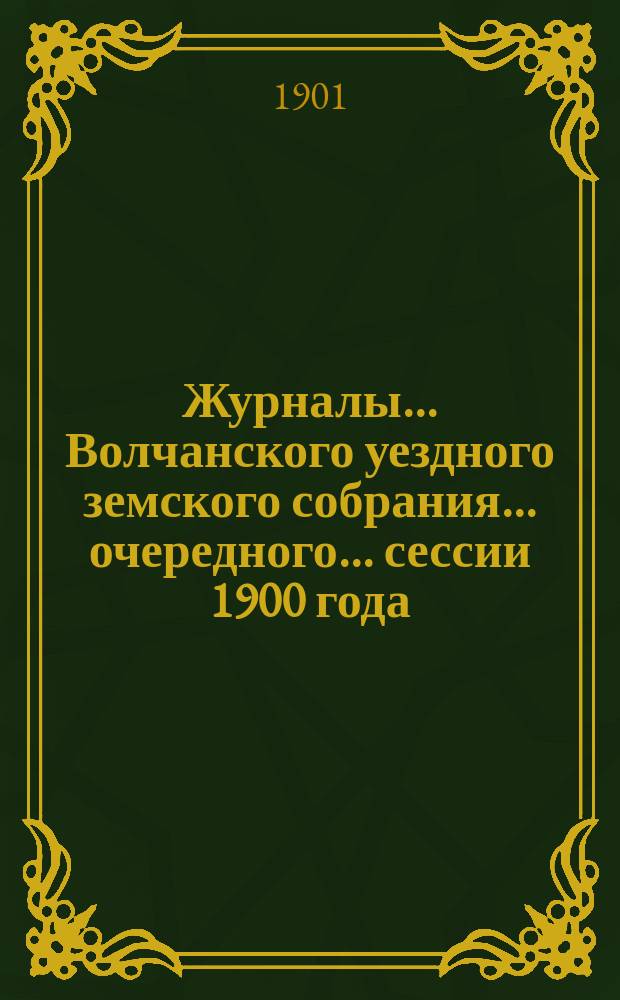 Журналы... Волчанского уездного земского собрания... очередного... сессии 1900 года