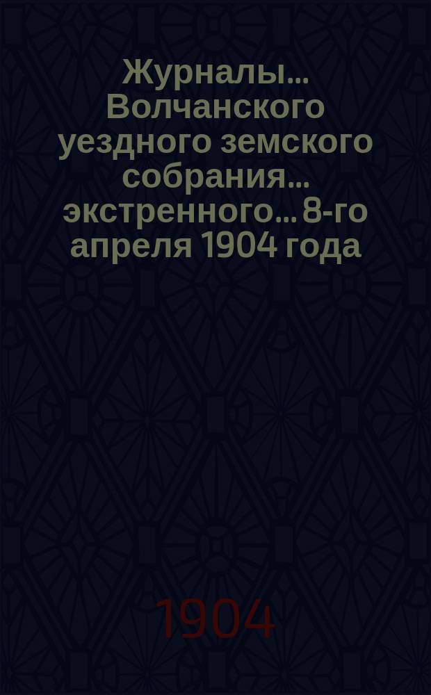 Журналы... Волчанского уездного земского собрания... экстренного... 8-го апреля 1904 года