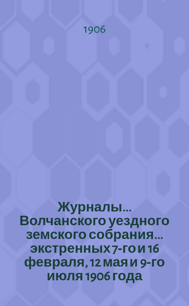 Журналы... Волчанского уездного земского собрания... экстренных 7-го и 16 февраля, 12 мая и 9-го июля 1906 года