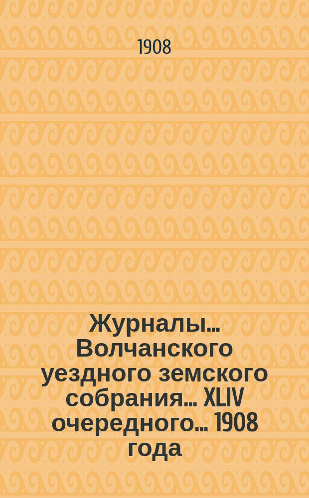 Журналы... Волчанского уездного земского собрания... XLIV очередного... 1908 года