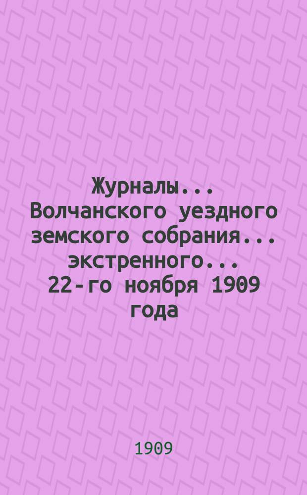 Журналы... Волчанского уездного земского собрания... экстренного... 22-го ноября 1909 года