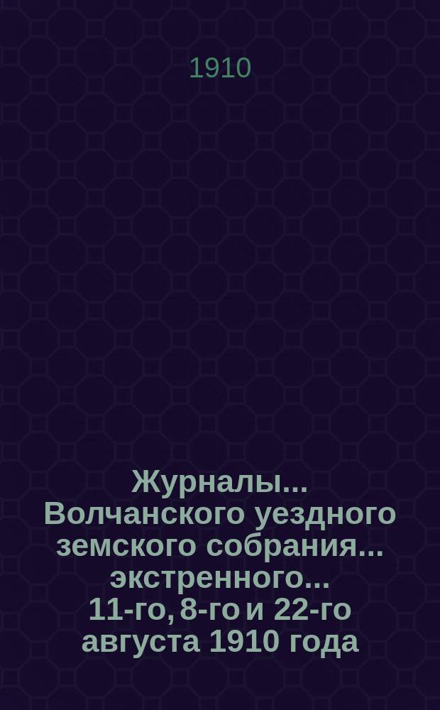 Журналы... Волчанского уездного земского собрания... экстренного... 11-го, 8-го и 22-го августа 1910 года