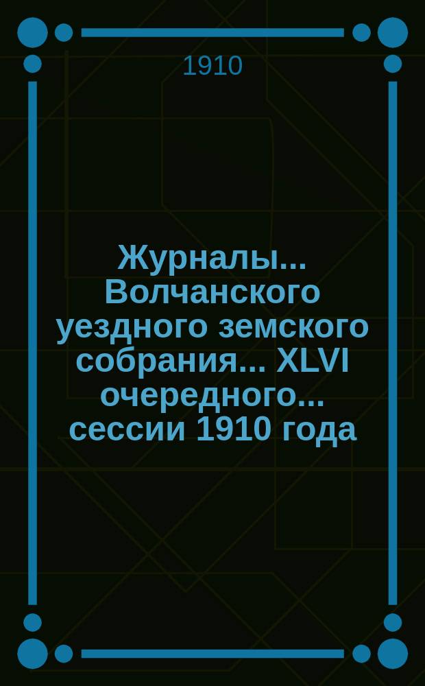 Журналы... Волчанского уездного земского собрания... XLVI очередного... сессии 1910 года