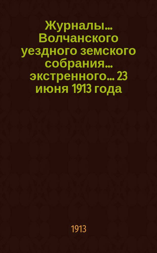 Журналы... Волчанского уездного земского собрания... экстренного... 23 июня 1913 года