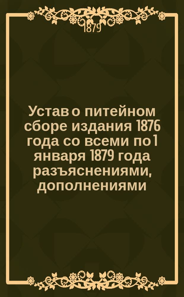 Устав о питейном сборе [издания 1876 года] со всеми по 1 января 1879 года разъяснениями, дополнениями, циркулярами Министерства финансов, решениями кассационных департаментов Сената, и всем относящимся до Управления и отчетности по питейному сбору