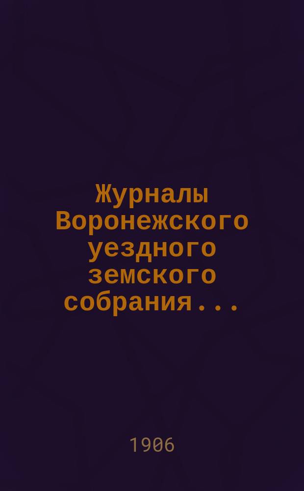Журналы Воронежского уездного земского собрания.. : С докл. и др. прил. очередного... сессии 1905 года и экстренных собраний: 10 апреля, 11 августа и 3 декабря
