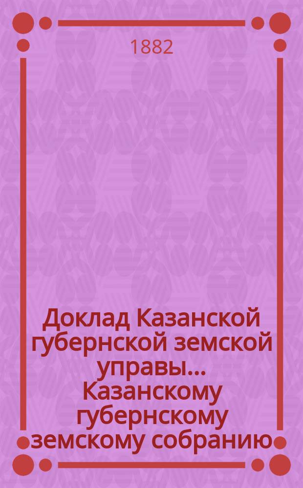 Доклад Казанской губернской земской управы... Казанскому губернскому земскому собранию. ... XVIII очередному [1882 г.] : О раскладке на недвижимые городские и посадские имущества государственного налога и дополнительного квартирного сбора на 1883 год