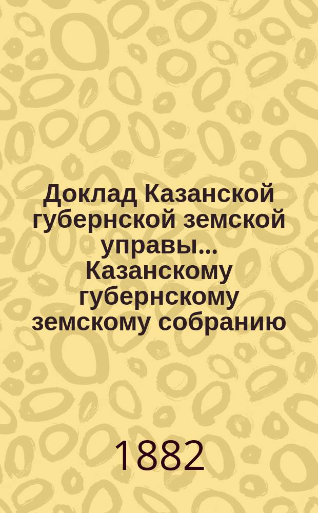 Доклад Казанской губернской земской управы... Казанскому губернскому земскому собранию. ... XVIII очередному [1882 г.] : С представлением смет на постройку и исправление в 1883 году дорожных сооружений на почтовых трактах Казанской губернии