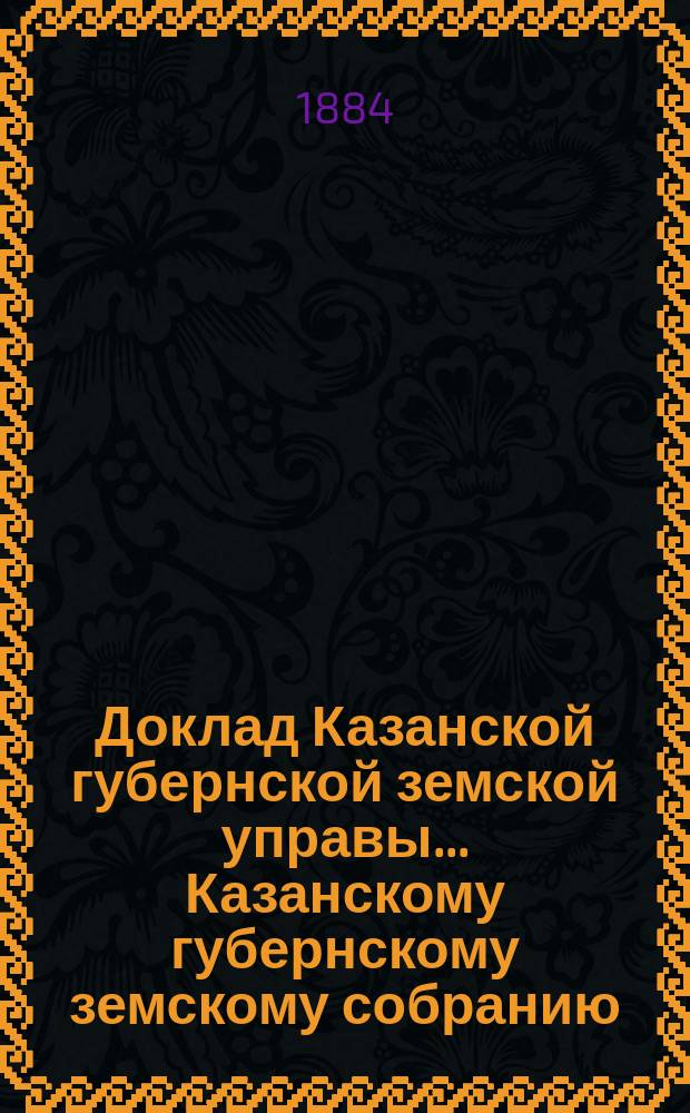 Доклад Казанской губернской земской управы... Казанскому губернскому земскому собранию. ... XIX очередному [1883 г.] : Об исполнении поручения Губернского собрания по определению доходности земельных имуществ Казанской губернии для раскладки губернского земского сбора