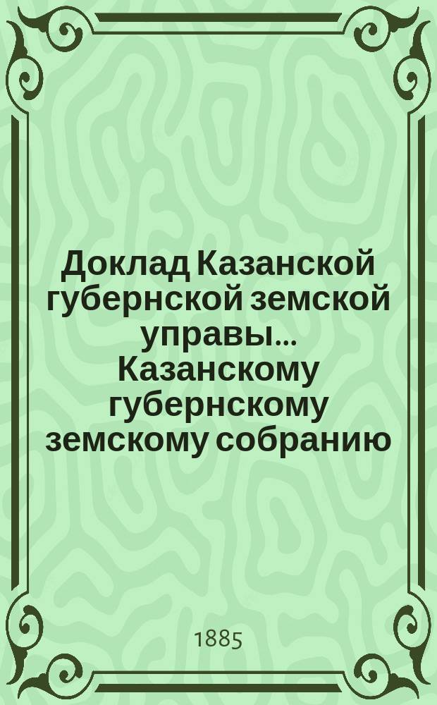 Доклад Казанской губернской земской управы... Казанскому губернскому земскому собранию. ... XX очередному [1884 г.] : С представлением смет на постройку и исправление в 1885 году дорожных сооружений на почтовых трактах Казанской губернии