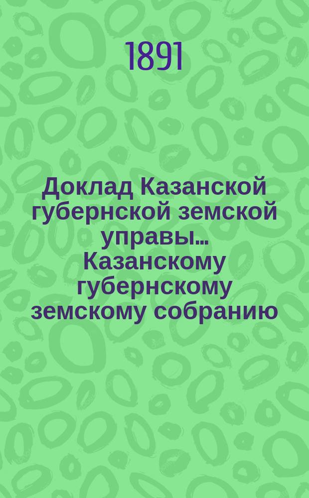 Доклад Казанской губернской земской управы... Казанскому губернскому земскому собранию. ... XXVI очередному [1890 г.] : Со сметою расходов по управлению земским страхованием на 1891 год и о размере нормальных страховых платежей по обязательному страхованию на тот же год