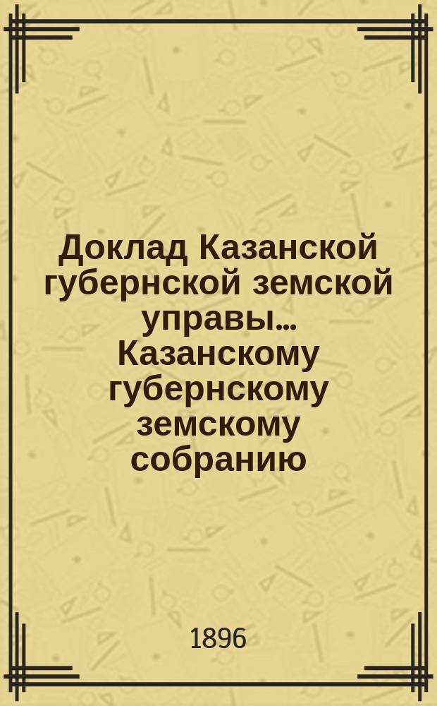 Доклад Казанской губернской земской управы... Казанскому губернскому земскому собранию. ... XXXI очередному [1895 г.] : О раскладке налога на 1896 год с недвижимых имуществ в городах и посадах Казанской губернии