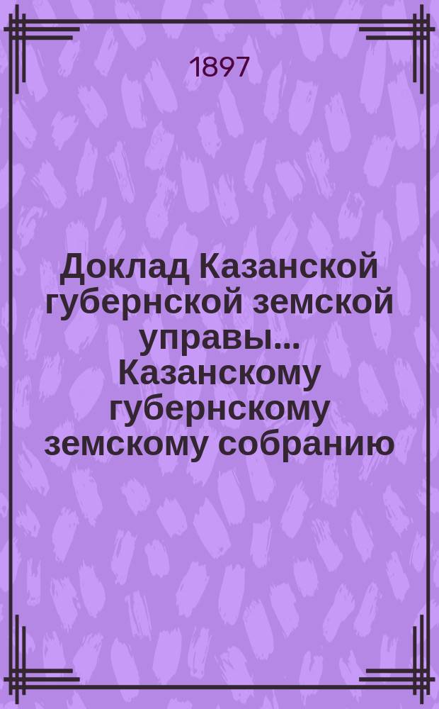 Доклад Казанской губернской земской управы... Казанскому губернскому земскому собранию. ... XXXIII очередному [1897 г.] : С представлением сведений о размере суммы, выплачиваемой благотворительными обществами за учащихся в средних и высших учебных заведениях г. Казани