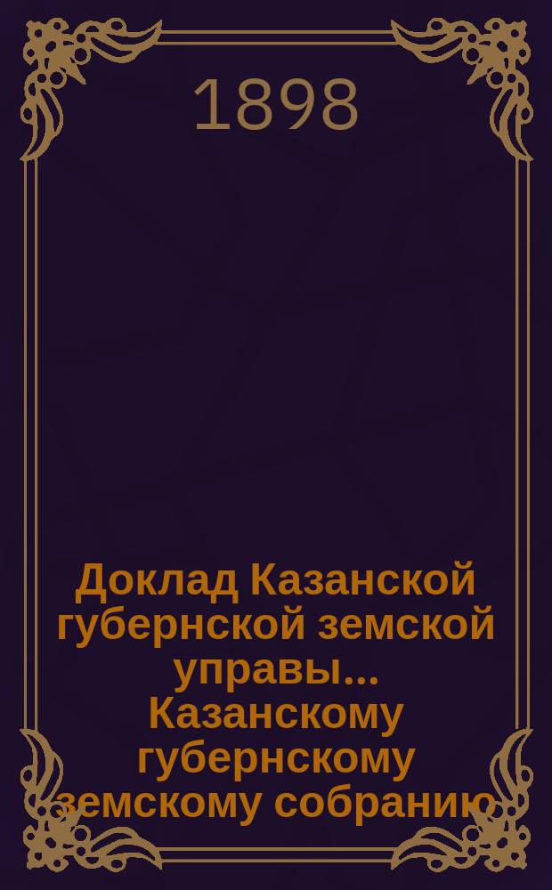 Доклад Казанской губернской земской управы... Казанскому губернскому земскому собранию. ... XLIX экстренному [1898 г.] : О производстве работ по устройству трактов на счет дорожного капитала с целью предоставить пострадавшему от неурожая населению заработок