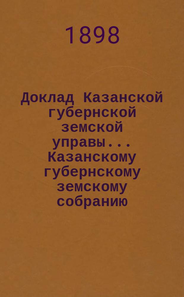 Доклад Казанской губернской земской управы... Казанскому губернскому земскому собранию. ... L чрезвычайному [1898 г.] : С представлением сведений о принятых мерах для оказания помощи населению в продовольствии, обсеменении полей и прокормлении скота