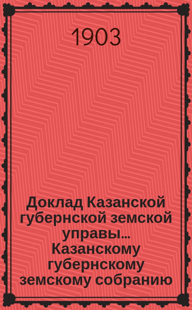 Доклад Казанской губернской земской управы... Казанскому губернскому земскому собранию. ... XXXIX очередному [1903 г.]. Приложение... : Объяснительная записка об основаниях раскладки губернского сбора 1904 года с недвижимых имуществ и о сборе с торговых документов