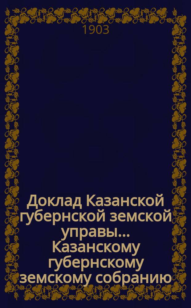 Доклад Казанской губернской земской управы... Казанскому губернскому земскому собранию. ... 39 очередному [1903 г.] : О расширении операций добровольного земского страхования с представлением вновь выработанных правил и тарифов