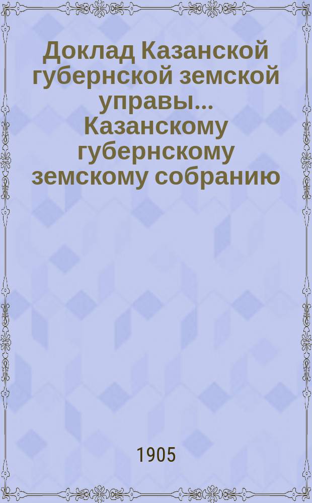 Доклад Казанской губернской земской управы... Казанскому губернскому земскому собранию. ... XL очередному [1904 г.] : О производстве в 1905 году оценочно-статистических работ и о средствах на эти работы