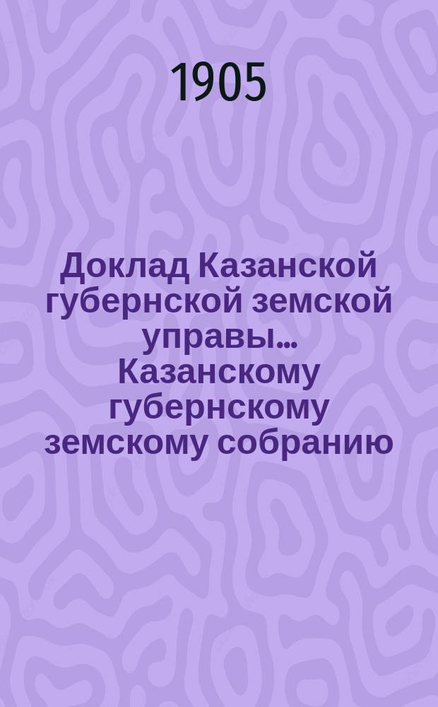 Доклад Казанской губернской земской управы... Казанскому губернскому земскому собранию. ... 40 очередному [1904 г.] : По текущей статистике