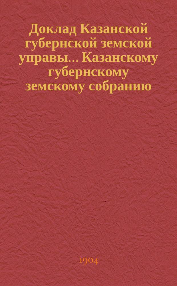 Доклад Казанской губернской земской управы... Казанскому губернскому земскому собранию. ... XL очередному [1904 г.] : С представлением объяснительной записки к смете расходов по дорожной повинности на 1905 г. и технических смет на устройство дорожных сооружений