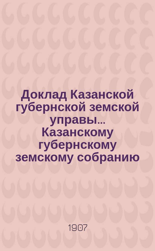 Доклад Казанской губернской земской управы... Казанскому губернскому земскому собранию. ... 42 очередному [1906 г.] : С объяснениями на жалобу Городской управы по поводу утверждения 42 очередным Губернским земским собранием оснований оценки города Казани