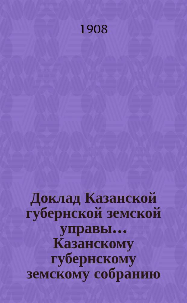 Доклад Казанской губернской земской управы... Казанскому губернскому земскому собранию. ... 43 очередному [1907 г.] : О раскладке налога на 1908 г. с недвижимых имуществ в городах и посадах Казанской губернии