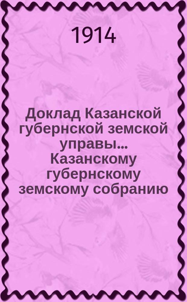 Доклад Казанской губернской земской управы... Казанскому губернскому земскому собранию. ... 85-му чрезвычайному [1914 г.] : С кратким очерком деятельности Казанского губернского земства со времени его возникновения