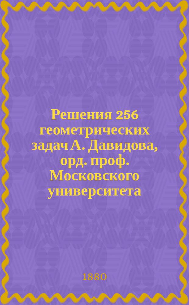Решения 256 геометрических задач А. Давидова, орд. проф. Московского университета : (По способу предположения задачи решенной)