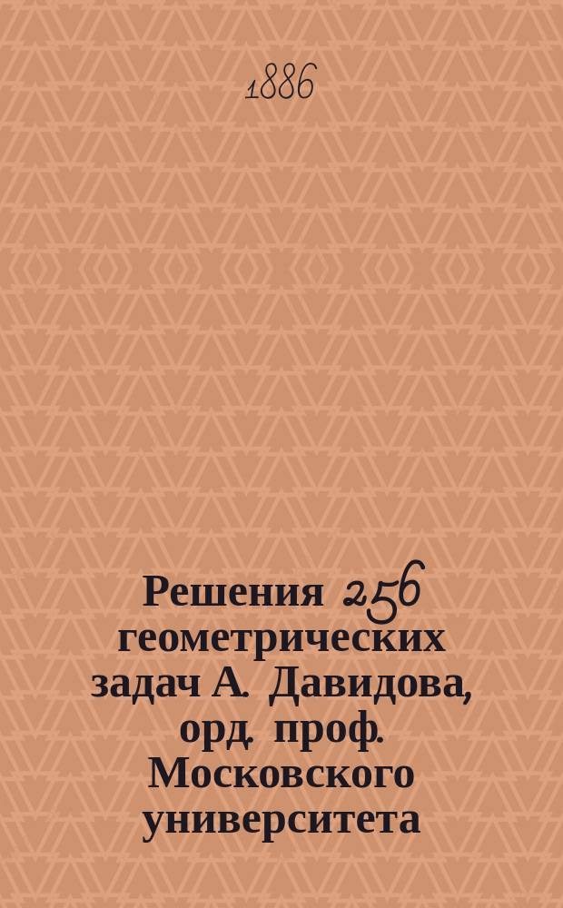 Решения 256 геометрических задач А. Давидова, орд. проф. Московского университета : (По способу предположения задачи решенной)