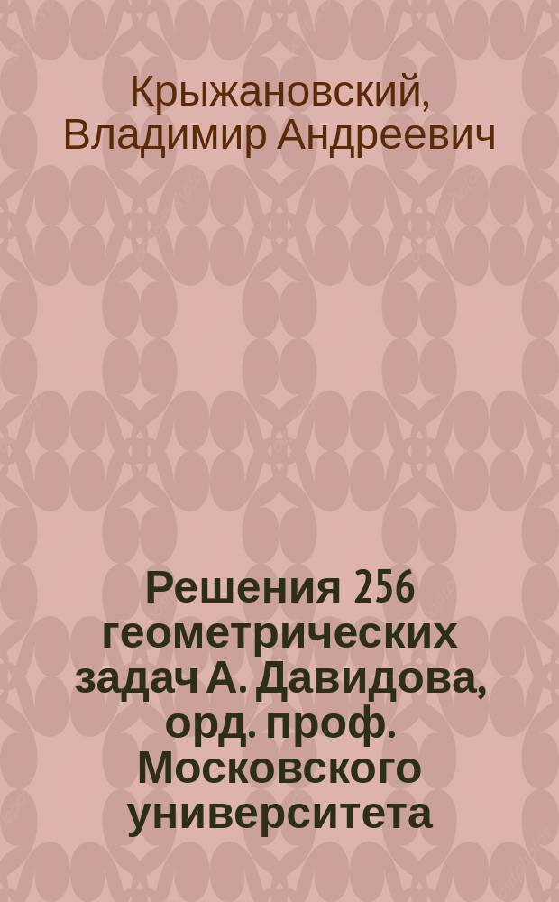 Решения 256 геометрических задач А. Давидова, орд. проф. Московского университета : (По способу предположения задачи решенной)
