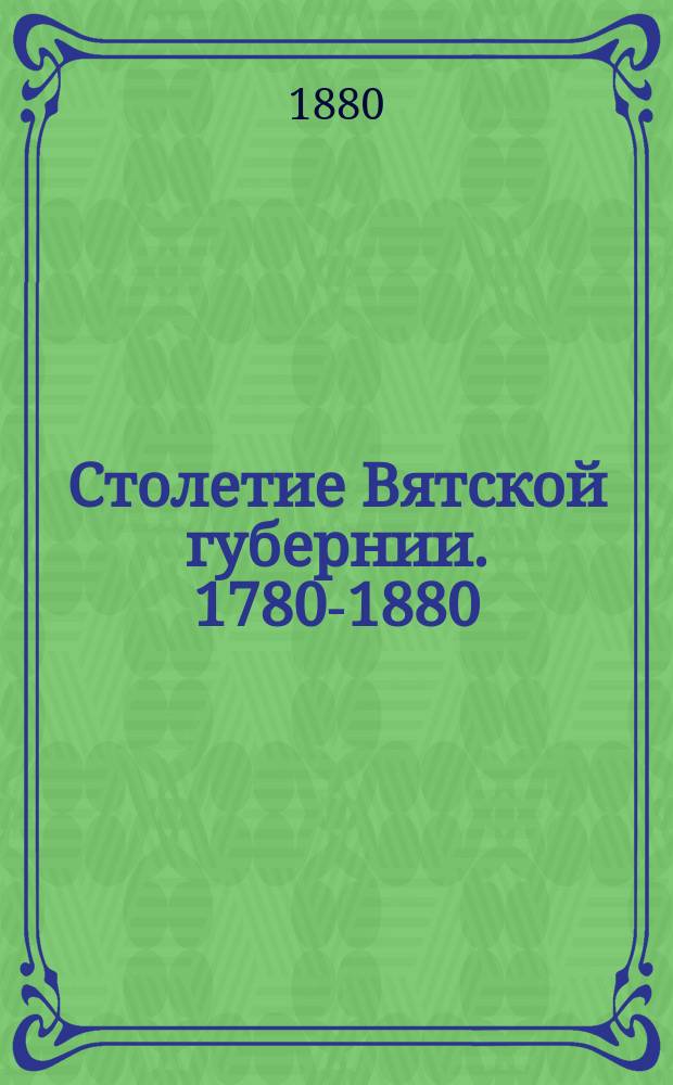 Столетие Вятской губернии. 1780-1880 : Сб. материалов к истории Вят. края. Т. 1-. Т. 1