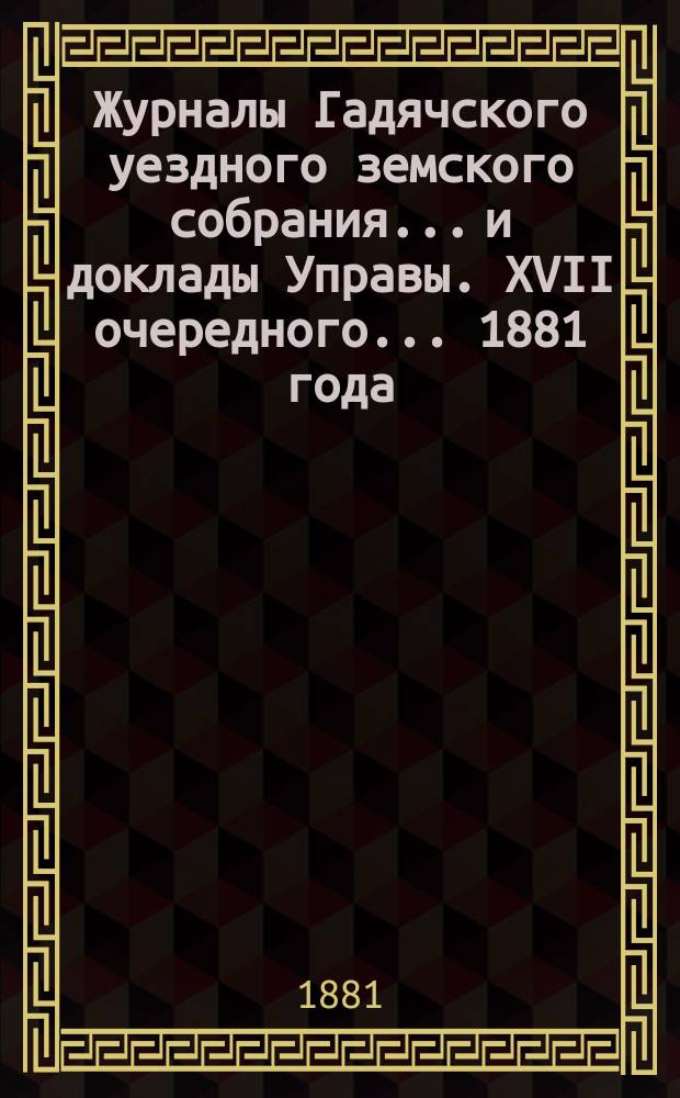 Журналы Гадячского уездного земского собрания... и доклады Управы. XVII очередного... 1881 года