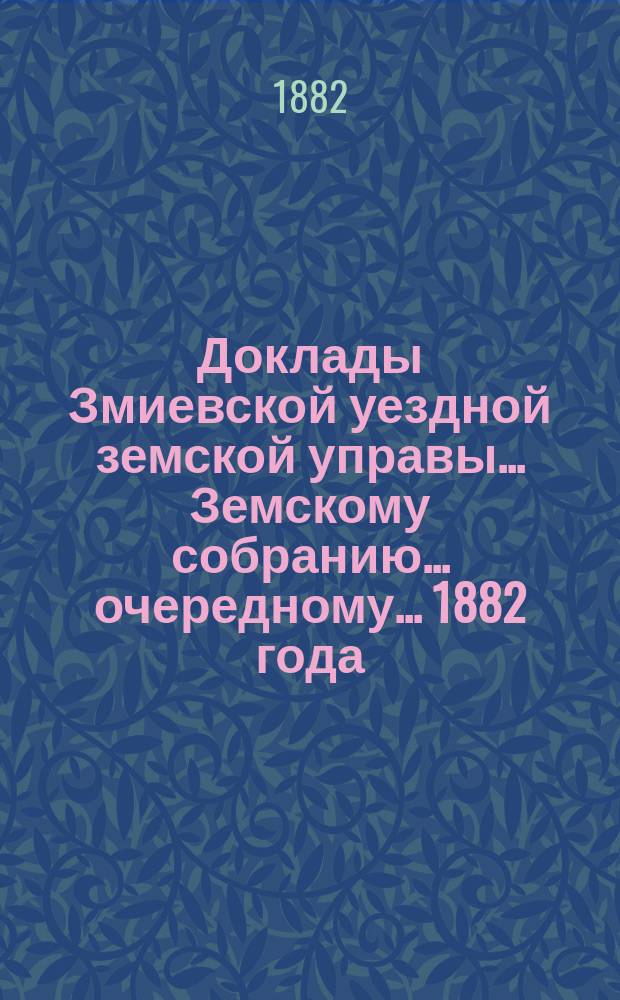 Доклады Змиевской уездной земской управы... Земскому собранию... очередному... 1882 года
