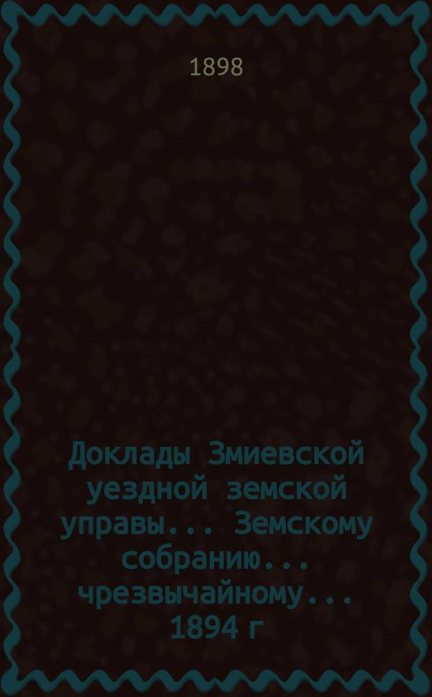 Доклады Змиевской уездной земской управы... Земскому собранию... чрезвычайному... 1894 г. : чрезвычайному... 1894 г. ; Журнал собрания 20-го февраля 1894 года ; Дополнительные доклады очередному собранию ; Журналы очередного собрания 27 и 29 октября 1894 г. ; Доклады чрезвычайному собранию 3 мая 1895 г.