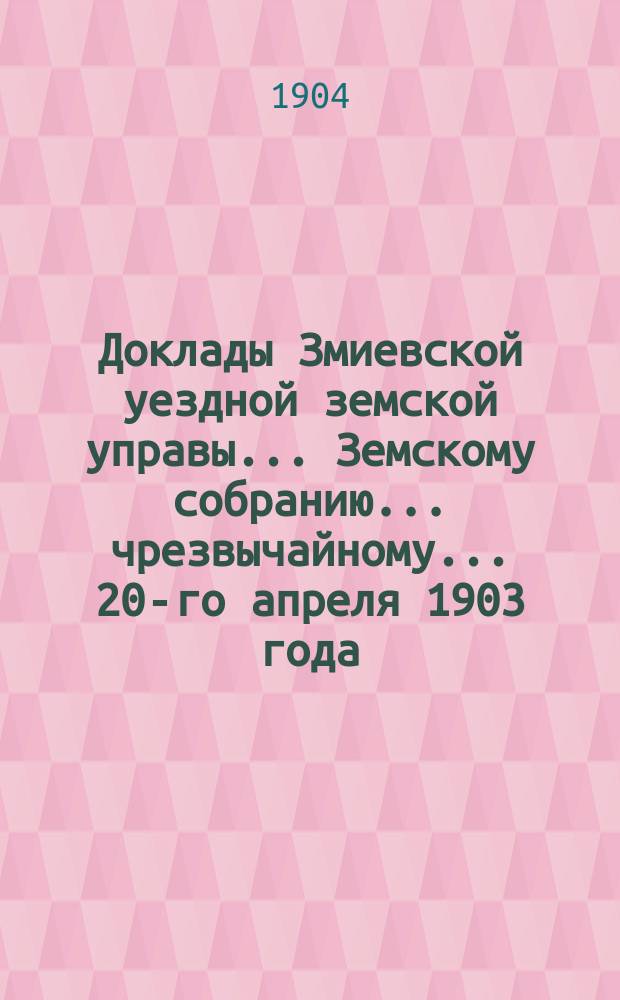Доклады Змиевской уездной земской управы... Земскому собранию... чрезвычайному... 20-го апреля 1903 года