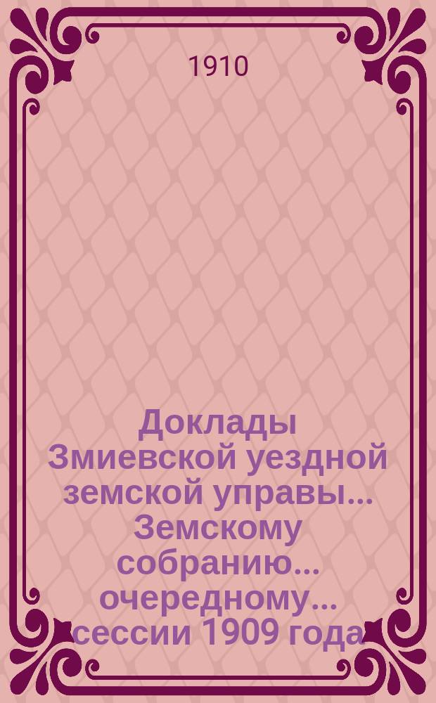 Доклады Змиевской уездной земской управы... Земскому собранию... очередному... сессии 1909 года... : очередному... сессии 1909 года... ; Доклады Управы и журналы чрезвычайного уездного земского собрания 21 мая 1909 года