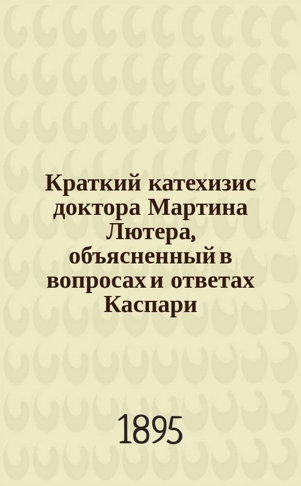 Краткий катехизис доктора Мартина Лютера, объясненный в вопросах и ответах Каспари, евангелическо-лютеранским проповедником в Мюнхене : Пер. с 6 изд.: "M. Luther's kleiner Katechismus. In Fragen und Antworten erklärt von K.H. Caspari"