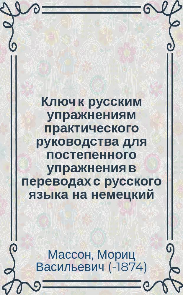 Ключ к русским упражнениям практического руководства для постепенного упражнения в переводах с русского языка на немецкий : Применительно к послед. изд. "Руководства" : Пособие для самообучения