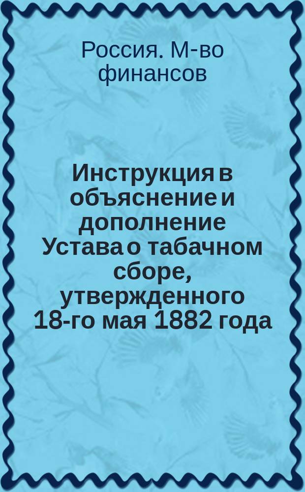 Инструкция в объяснение и дополнение Устава о табачном сборе, утвержденного 18-го мая 1882 года : Утв. министром финансов 18 нояб. 1882 г