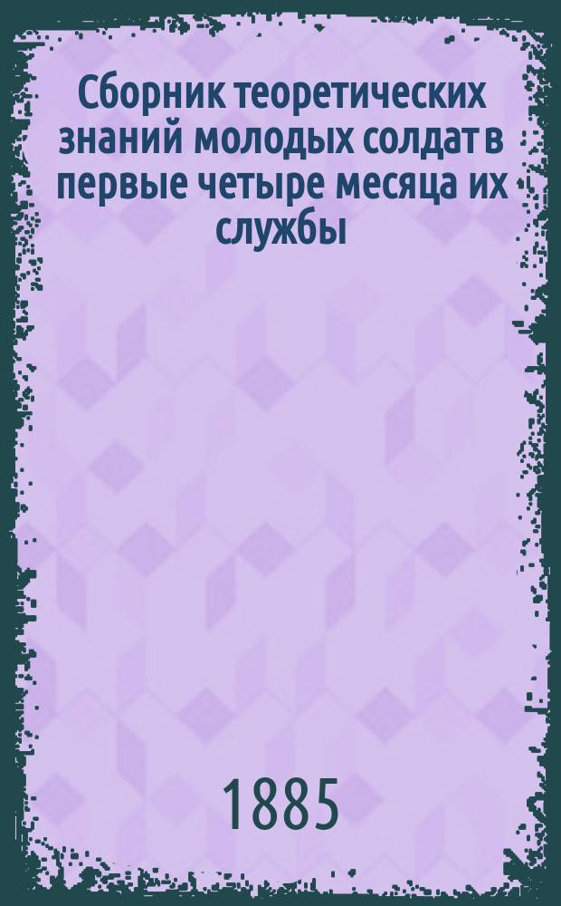 Сборник теоретических знаний молодых солдат в первые четыре месяца их службы : В вопросах и ответах : Сост. согласно "Положению о порядке обучения молодых солдат 1880 г. № 335"
