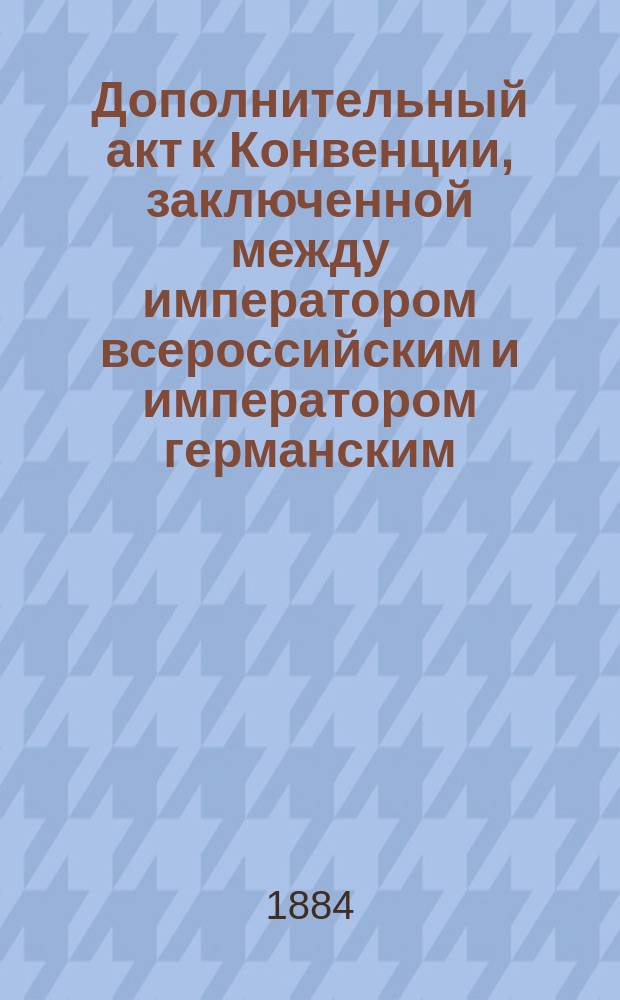 Дополнительный акт к Конвенции, заключенной между императором всероссийским и императором германским, королем прусским, 23-го января / 4-го февраля 1879 года о непосредственных сношениях между судебными учреждениями Варшавского судебного округа и судебными местами пограничных провинций Королевства Пруссии