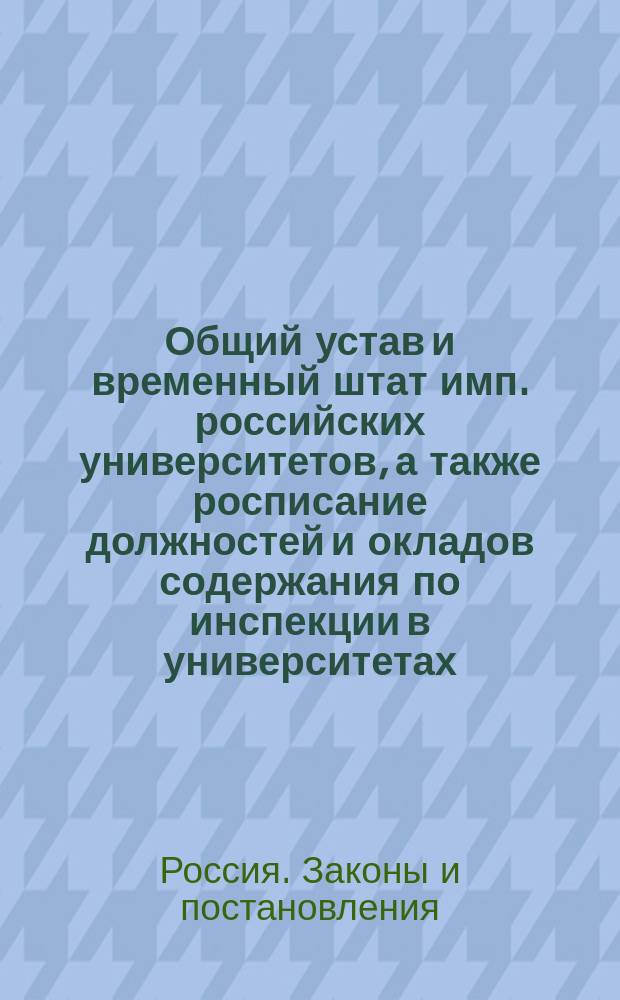 Общий устав и временный штат имп. российских университетов, а также росписание должностей и окладов содержания по инспекции в университетах
