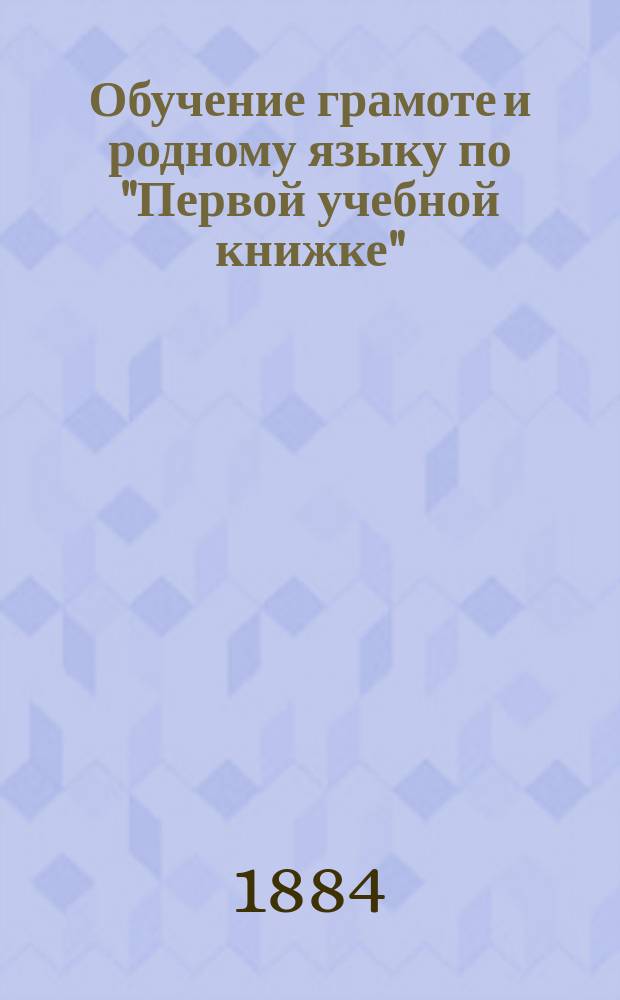 Обучение грамоте и родному языку по "Первой учебной книжке" : Дидакт. руководство для элемент. учителей и учительниц. Ч. 1 : [Подготовительные упражнения ; Обучение грамоте ; Материал для первоначального обучения пению]