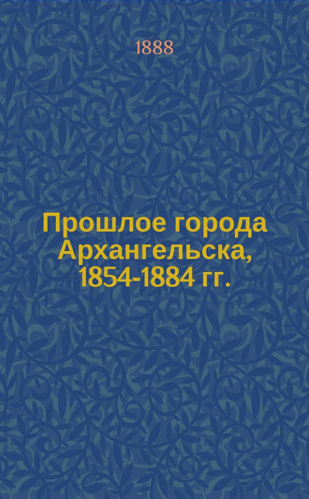 Прошлое города Архангельска, 1854-1884 гг. : Ист. очерк, посвящ. памяти трехсотлет. юбилея г. Архангельска