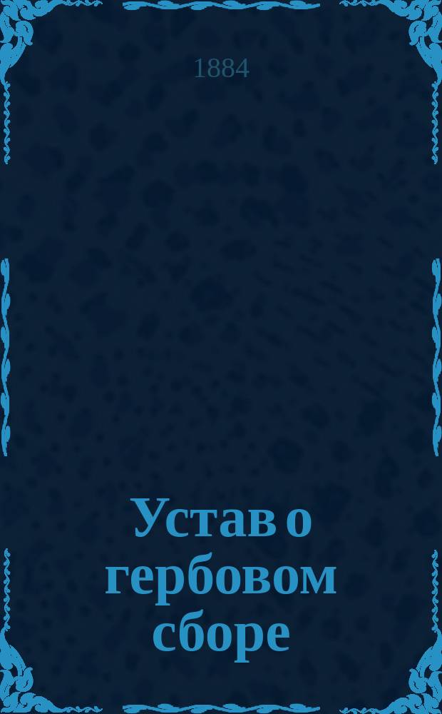 Устав о гербовом сборе : (Свод законов, том 5, Устав о пошлинах, прил. к ст. 2, по продолжениям 1876, 1879 и 1881 гг. и по... утв. 19 янв. и 25 мая 1882 г. мнениям Гос. совета), и алф. перечень док. и актов... : С прил. доп. распоряжений Правительства о герб. сборе по 1884 год