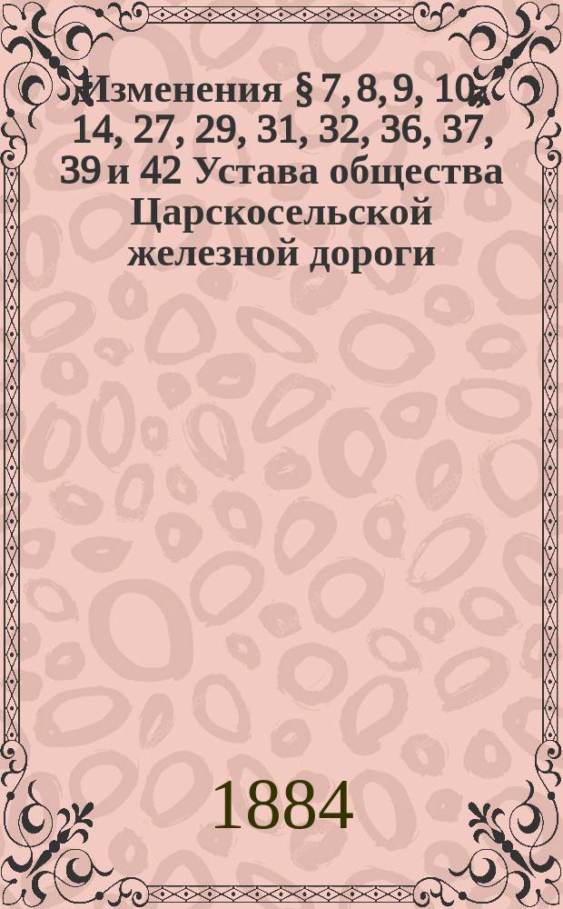 Изменения § 7, 8, 9, 10, 14, 27, 29, 31, 32, 36, 37, 39 и 42 Устава общества Царскосельской железной дороги : Проект